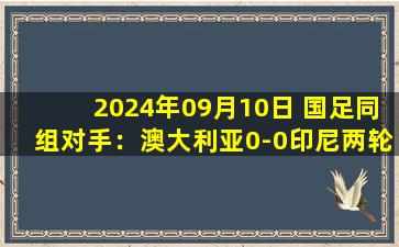 2024年09月10日 国足同组对手：澳大利亚0-0印尼两轮不胜仅1分 袋鼠军团两场0进球